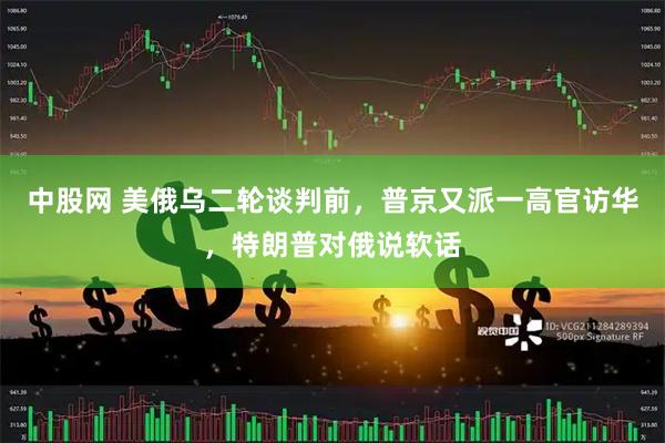 中股网 美俄乌二轮谈判前，普京又派一高官访华，特朗普对俄说软话