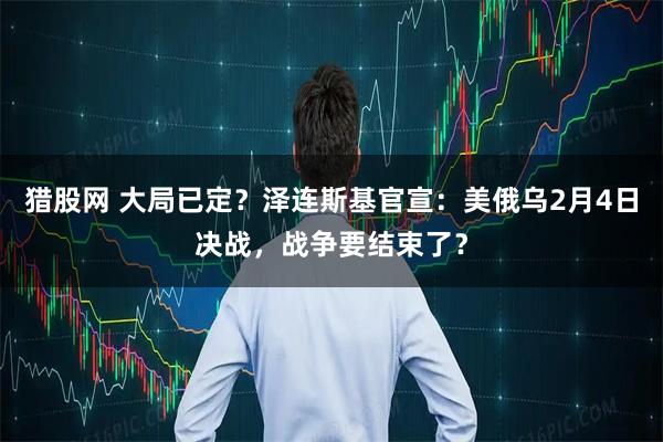 猎股网 大局已定？泽连斯基官宣：美俄乌2月4日决战，战争要结束了？