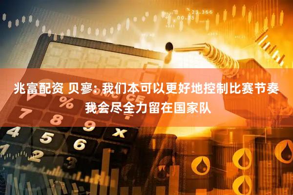 兆富配资 贝寥: 我们本可以更好地控制比赛节奏 我会尽全力留在国家队