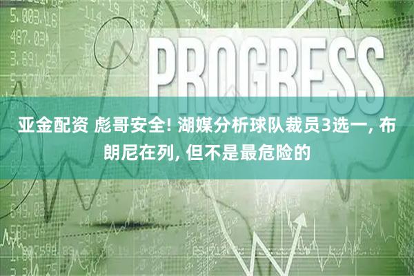 亚金配资 彪哥安全! 湖媒分析球队裁员3选一, 布朗尼在列, 但不是最危险的