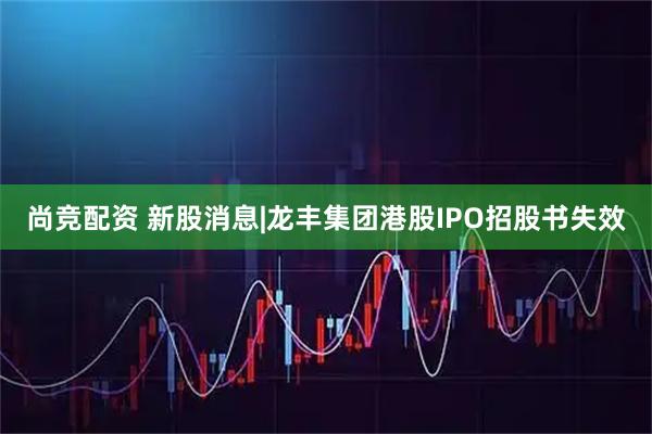 尚竞配资 新股消息|龙丰集团港股IPO招股书失效