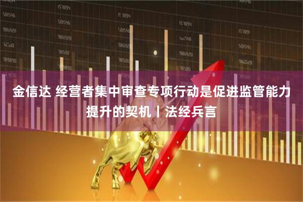 金信达 经营者集中审查专项行动是促进监管能力提升的契机丨法经兵言