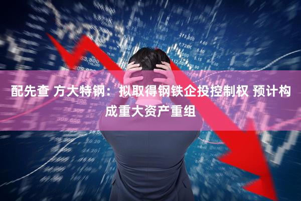配先查 方大特钢：拟取得钢铁企投控制权 预计构成重大资产重组