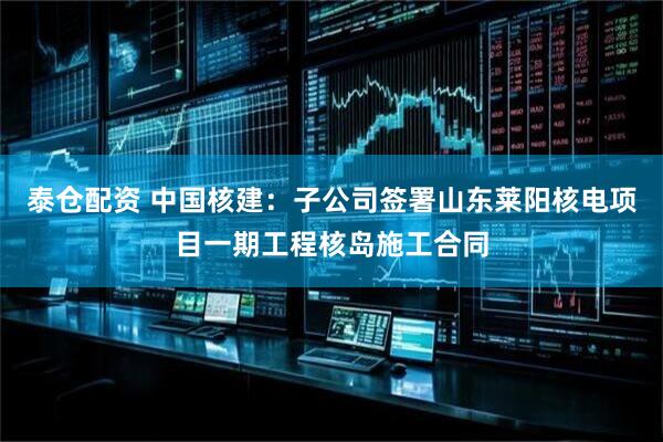 泰仓配资 中国核建：子公司签署山东莱阳核电项目一期工程核岛施工合同