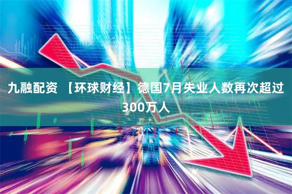 九融配资 【环球财经】德国7月失业人数再次超过300万人