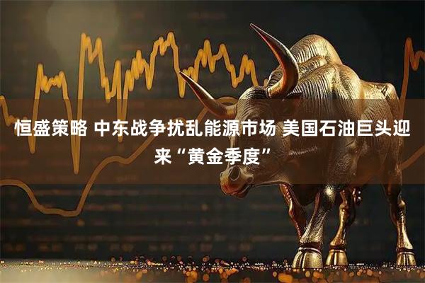 恒盛策略 中东战争扰乱能源市场 美国石油巨头迎来“黄金季度”