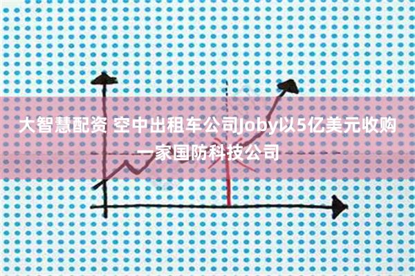 大智慧配资 空中出租车公司Joby以5亿美元收购一家国防科技公司